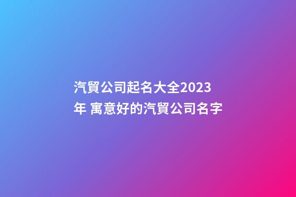 汽貿公司起名大全2023年 寓意好的汽貿公司名字-第1張-公司起名-玄機派